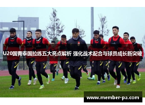 U20国青泰国拉练五大亮点解析 强化战术配合与球员成长新突破