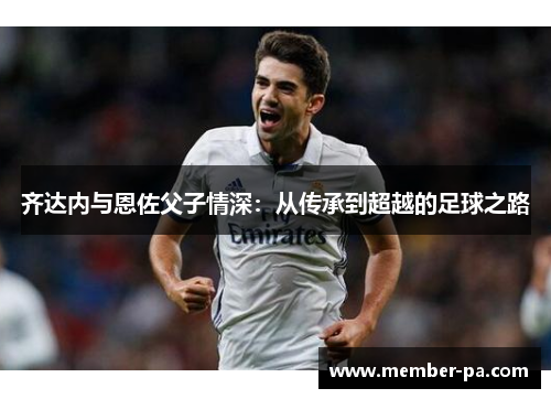 齐达内与恩佐父子情深:从传承到超越的足球之路 齐达内与恩佐父子情深:从传承到超越的足球之路