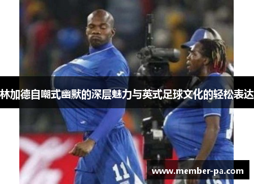 林加德自嘲式幽默的深层魅力与英式足球文化的轻松表达