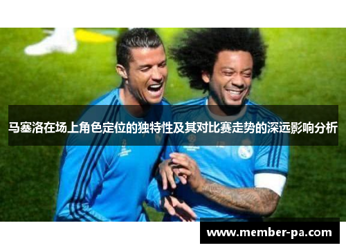 马塞洛在场上角色定位的独特性及其对比赛走势的深远影响分析