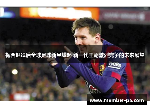 梅西退役后全球足球新星崛起 新一代王朝激烈竞争的未来展望