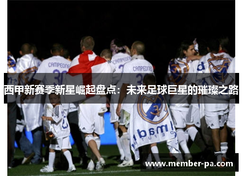 西甲新赛季新星崛起盘点:未来足球巨星的璀璨之路 西甲新赛季新星崛起盘点:未来足球巨星的璀璨之路