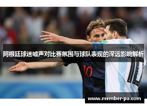 阿根廷球迷嘘声对比赛氛围与球队表现的深远影响解析